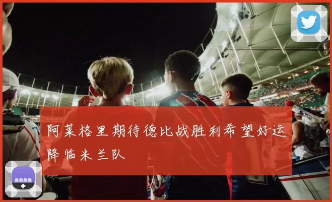 阿莱格里期待德比战胜利希望好运降临米兰队