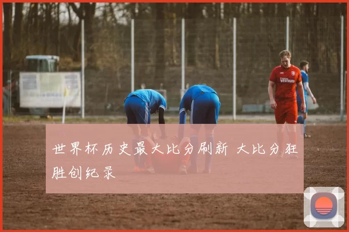 世界杯历史最大比分刷新 大比分狂胜创纪录