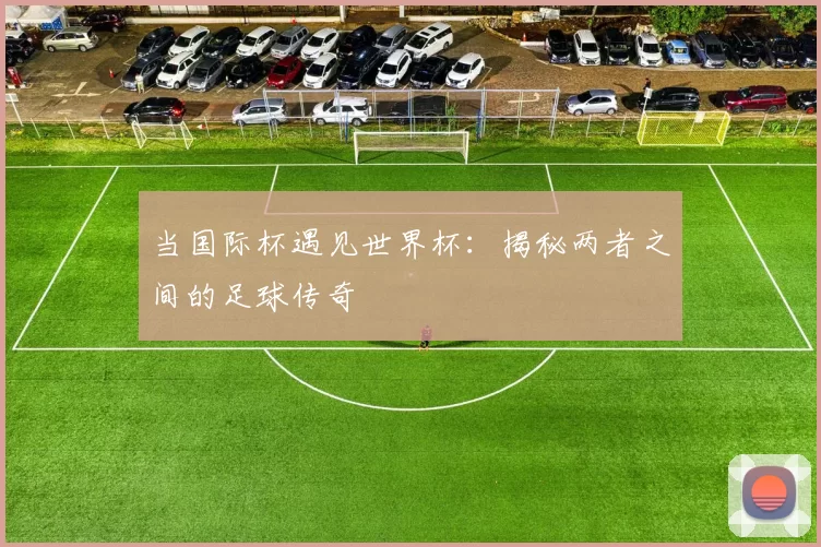 当国际杯遇见世界杯：揭秘两者之间的足球传奇