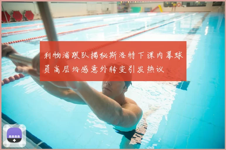 利物浦跟队揭秘斯洛特下课内幕球员高层均感意外转变引发热议