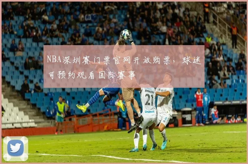 NBA深圳赛门票官网开放购票，球迷可预约观看国际赛事