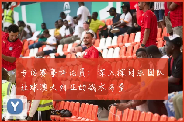 专访赛事评论员:深入探讨法国队让球澳大利亚的战术考量