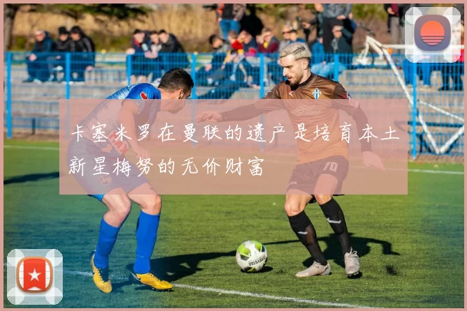 卡塞米罗在曼联的遗产是培育本土新星梅努的无价财富