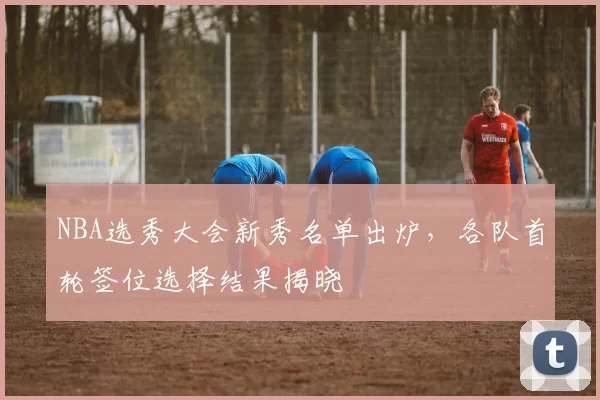 NBA选秀大会新秀名单出炉,各队首轮签位选择结果揭晓
