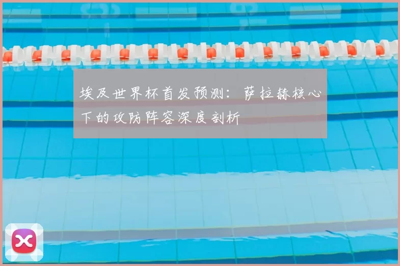 埃及世界杯首发预测:萨拉赫核心下的攻防阵容深度剖析