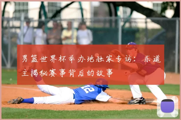 男篮世界杯举办地独家专访:东道主揭秘赛事背后的故事