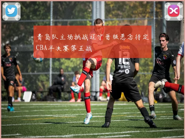 青岛队主场挑战辽宁晋级悬念待定CBA半决赛第五战