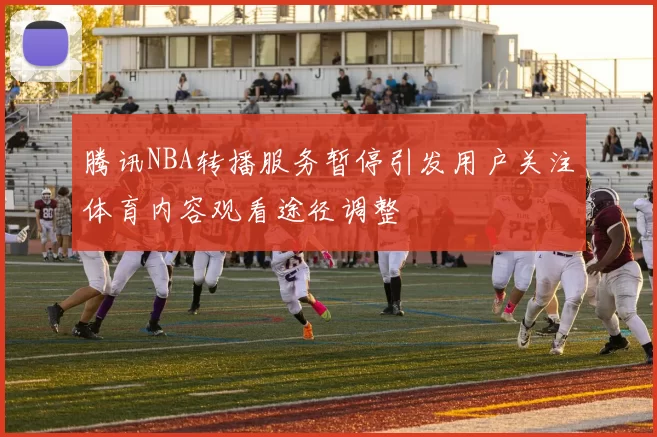 腾讯NBA转播服务暂停引发用户关注体育内容观看途径调整