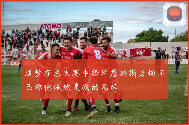 追梦在总决赛中怒斥詹姆斯后悔不已称他依然是我的兄弟