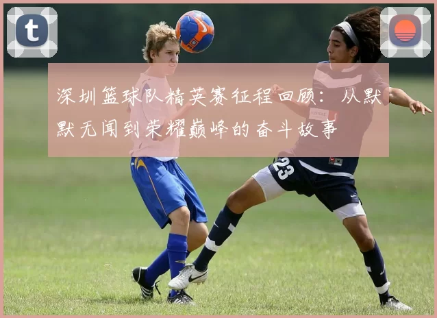 深圳篮球队精英赛征程回顾:从默默无闻到荣耀巅峰的奋斗故事