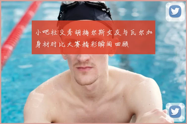 小吧社交秀胡梅尔斯女友与瓦尔加身材对比大赛精彩瞬间回顾