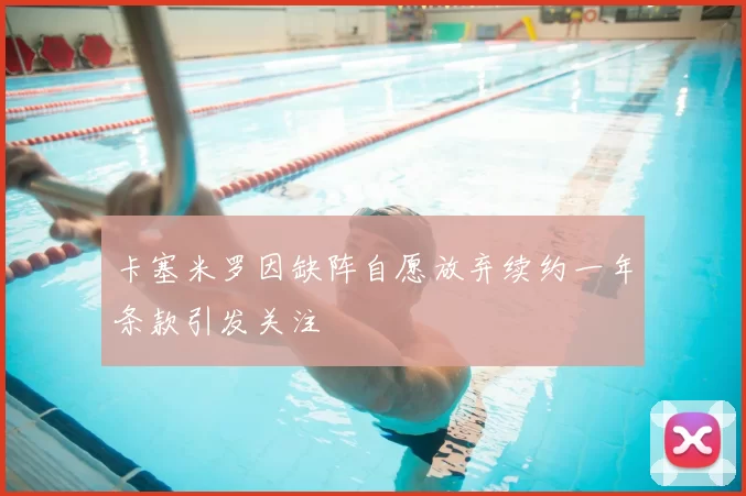 卡塞米罗因缺阵自愿放弃续约一年条款引发关注