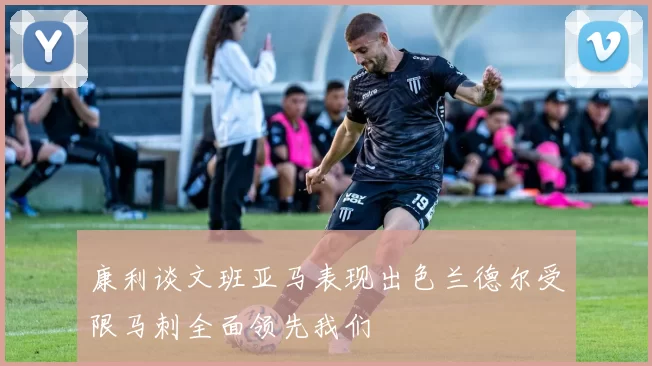 康利谈文班亚马表现出色兰德尔受限马刺全面领先我们