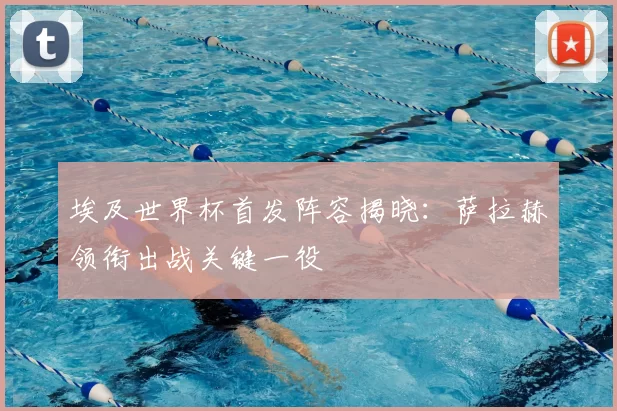 埃及世界杯首发阵容揭晓:萨拉赫领衔出战关键一役