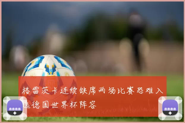 格雷茨卡连续缺席两场比赛恐难入选德国世界杯阵容