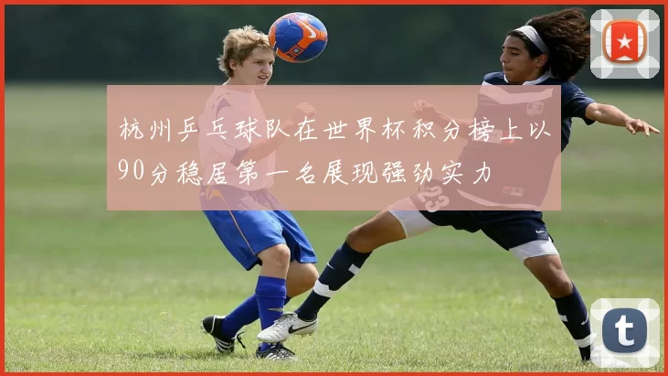 杭州乒乓球队在世界杯积分榜上以90分稳居第一名展现强劲实力