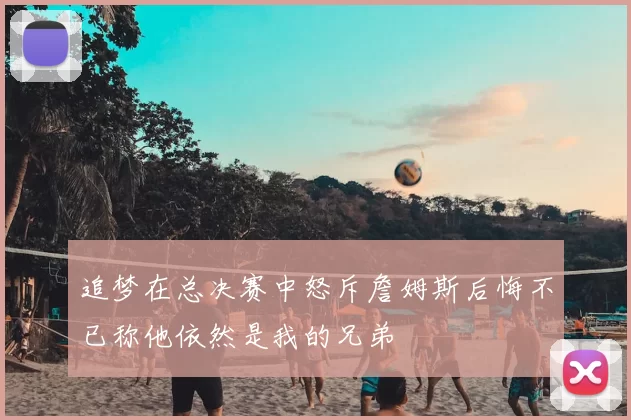 追梦在总决赛中怒斥詹姆斯后悔不已称他依然是我的兄弟