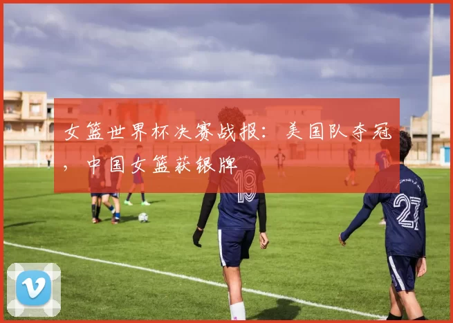 女篮世界杯决赛战报：美国队夺冠，中国女篮获银牌