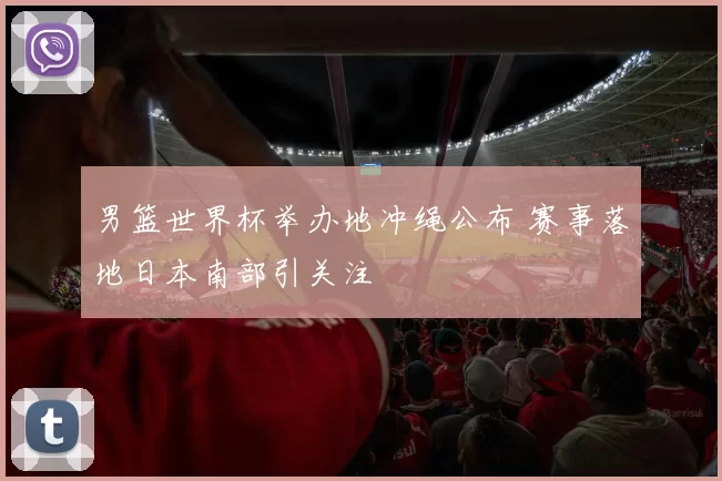 男篮世界杯举办地冲绳公布 赛事落地日本南部引关注