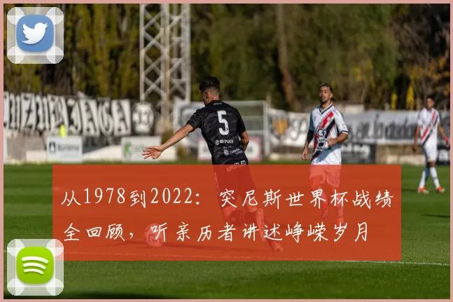 从1978到2022:突尼斯世界杯战绩全回顾,听亲历者讲述峥嵘岁月