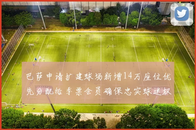 巴萨申请扩建球场新增14万座位优先分配给季票会员确保忠实球迷权益