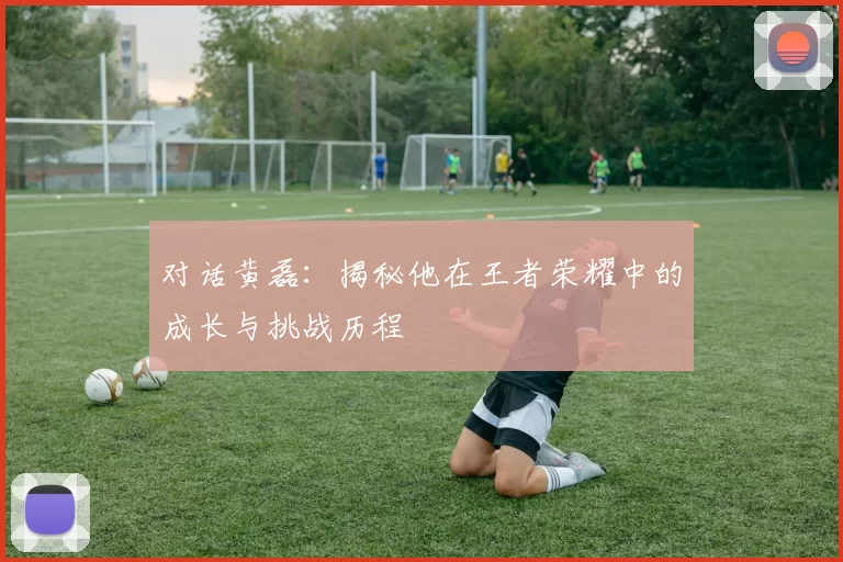 对话黄磊：揭秘他在王者荣耀中的成长与挑战历程