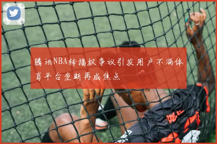 腾讯NBA转播权争议引发用户不满体育平台垄断再成焦点