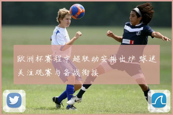 欧洲杯赛程中超联动安排出炉 球迷关注观赛与备战衔接