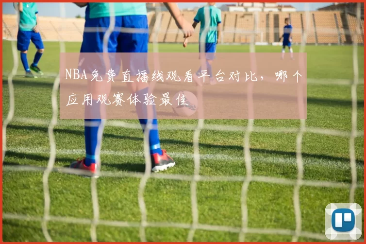 NBA免费直播线观看平台对比,哪个应用观赛体验最佳
