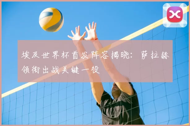 埃及世界杯首发阵容揭晓:萨拉赫领衔出战关键一役