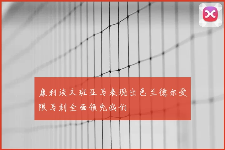 康利谈文班亚马表现出色兰德尔受限马刺全面领先我们