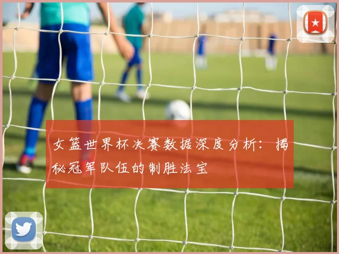 女篮世界杯决赛数据深度分析：揭秘冠军队伍的制胜法宝