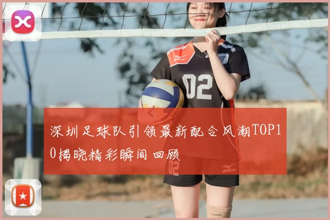 深圳足球队引领最新配合风潮TOP10揭晓精彩瞬间回顾