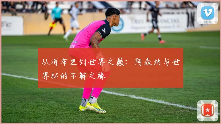 从海布里到世界之巅:阿森纳与世界杯的不解之缘