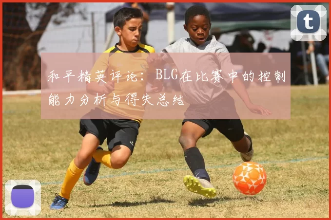 和平精英评论:BLG在比赛中的控制能力分析与得失总结