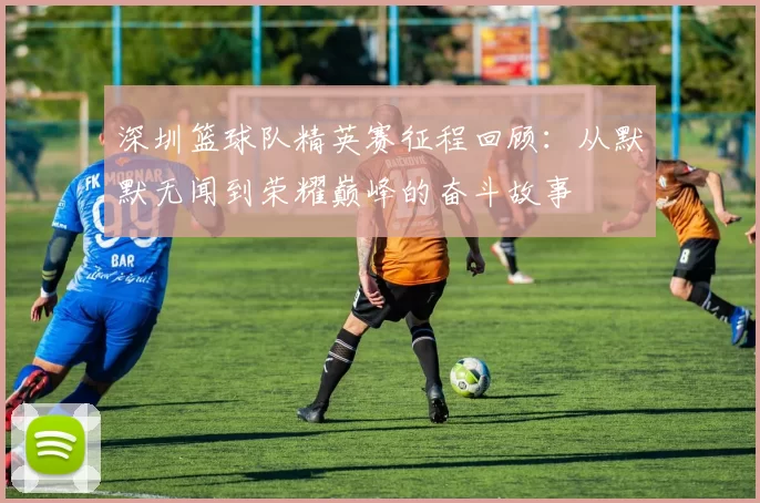 深圳篮球队精英赛征程回顾:从默默无闻到荣耀巅峰的奋斗故事