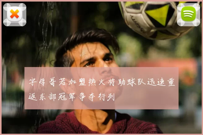 字母哥若加盟热火将助球队迅速重返东部冠军争夺行列