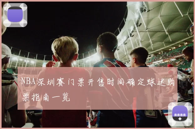 NBA深圳赛门票开售时间确定球迷购票指南一览