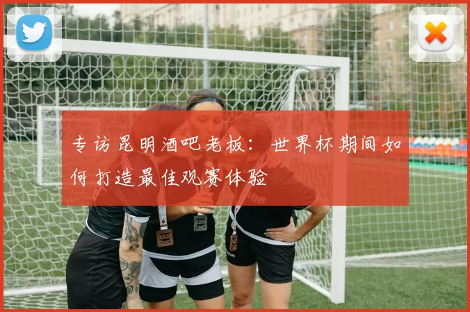 专访昆明酒吧老板:世界杯期间如何打造最佳观赛体验