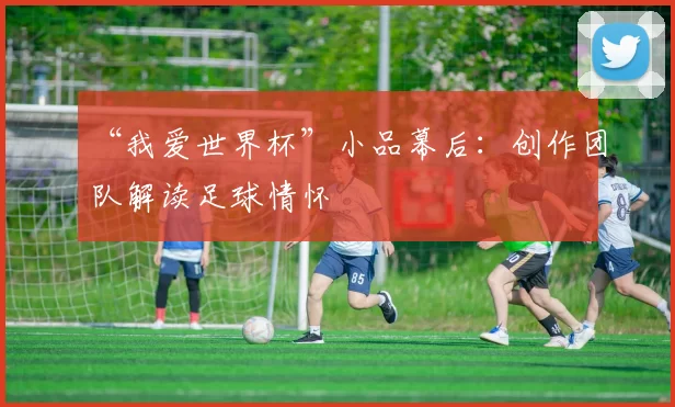 “我爱世界杯”小品幕后:创作团队解读足球情怀