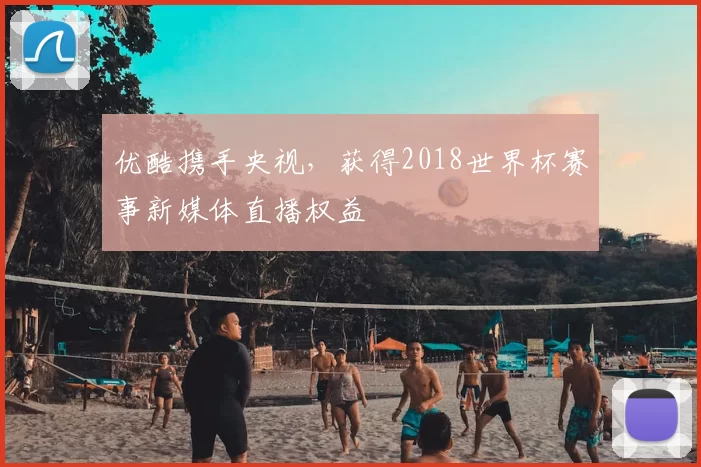 优酷携手央视,获得2018世界杯赛事新媒体直播权益