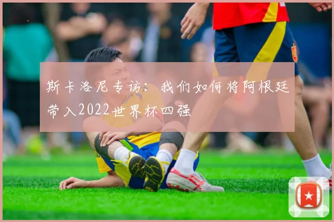 斯卡洛尼专访：我们如何将阿根廷带入2022世界杯四强