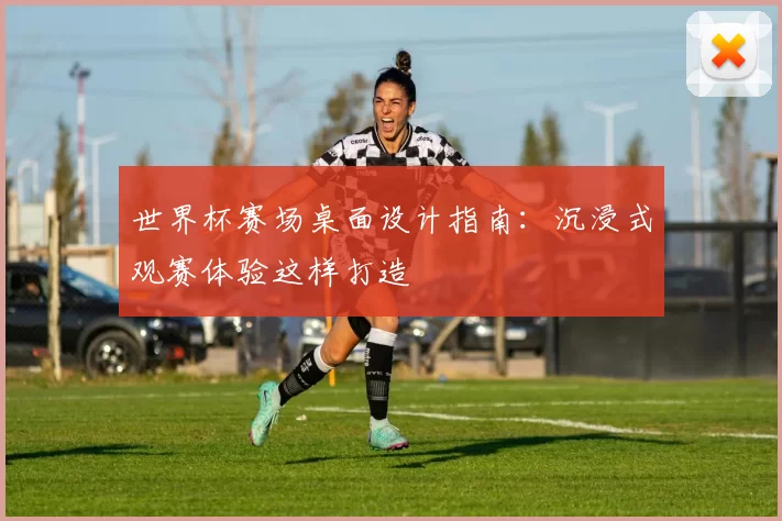 世界杯赛场桌面设计指南:沉浸式观赛体验这样打造