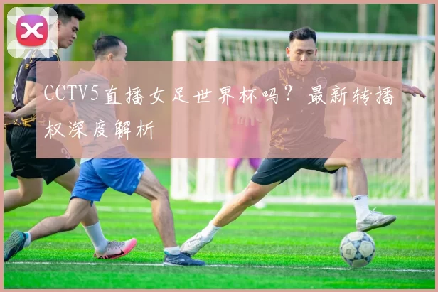 CCTV5直播女足世界杯吗？最新转播权深度解析