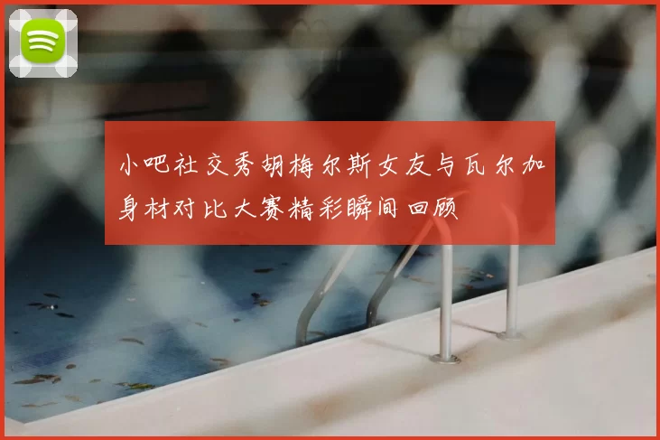 小吧社交秀胡梅尔斯女友与瓦尔加身材对比大赛精彩瞬间回顾
