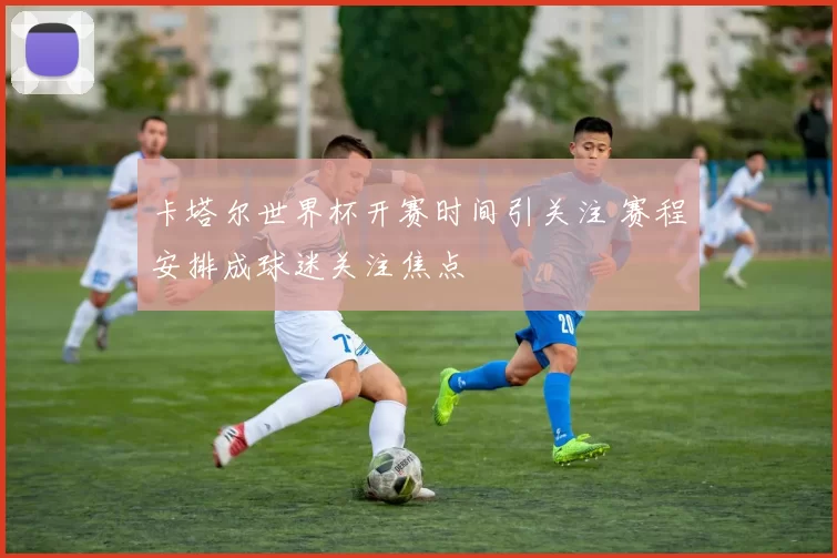 卡塔尔世界杯开赛时间引关注 赛程安排成球迷关注焦点