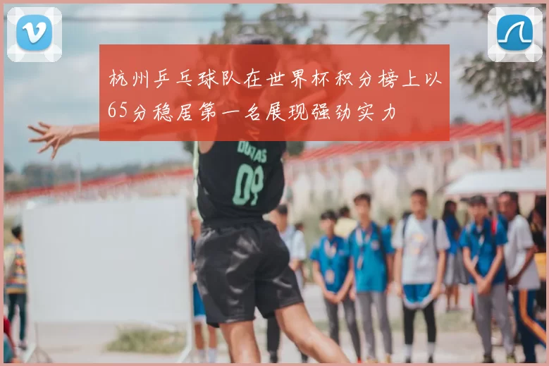 杭州乒乓球队在世界杯积分榜上以65分稳居第一名展现强劲实力