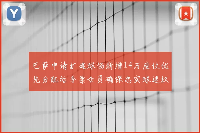 巴萨申请扩建球场新增14万座位优先分配给季票会员确保忠实球迷权益