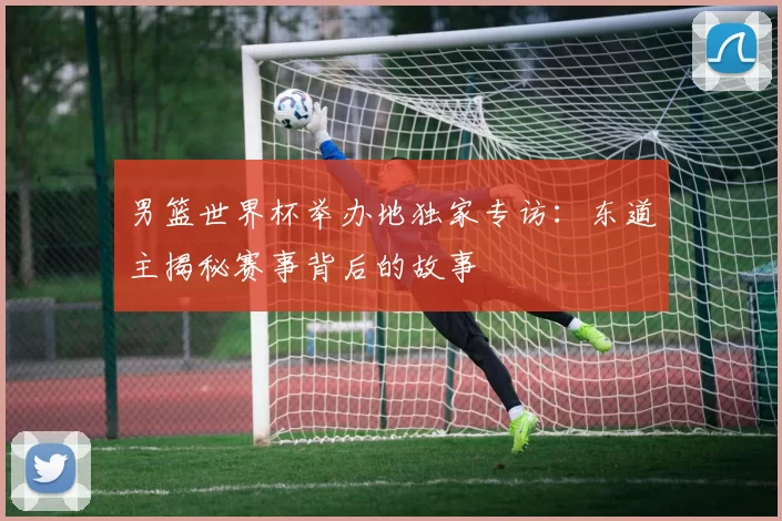 男篮世界杯举办地独家专访:东道主揭秘赛事背后的故事