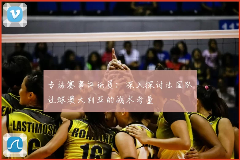 专访赛事评论员:深入探讨法国队让球澳大利亚的战术考量